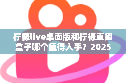 柠檬live桌面版和柠檬直播盒子哪个值得入手？2025年最新选购指南与深度对比测评