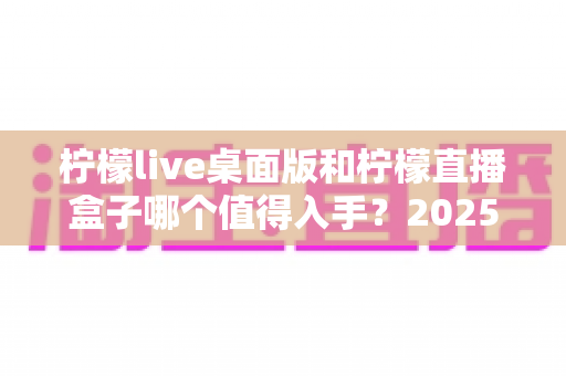 柠檬live桌面版和柠檬直播盒子哪个值得入手？2025年最新选购指南与深度对比测评