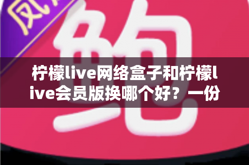 柠檬live网络盒子和柠檬live会员版换哪个好？一份全面对比与选购指南帮你少走弯路