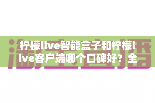 柠檬live智能盒子和柠檬live客户端哪个口碑好?全面对比分析助你做出明智选择 柠檬live智能盒子和柠檬live客户端哪个口碑好?全面对比分析助你做出明智选择