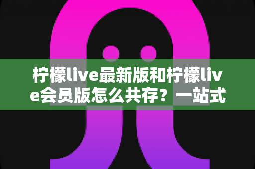 柠檬live最新版和柠檬live会员版怎么共存?一站式双开共存攻略与实用避坑指南 柠檬live最新版和柠檬live会员版怎么共存?一站式双开共存攻略与实用避坑指南