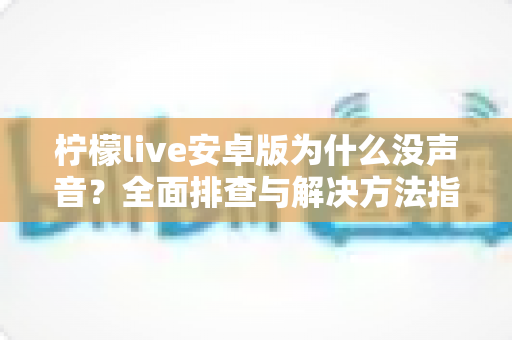 柠檬live安卓版为什么没声音?全面排查与解决方法指南,轻松恢复直播声音体验 柠檬live安卓版为什么没声音?全面排查与解决方法指南,轻松恢复直播声音体验