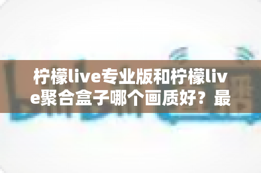 柠檬live专业版和柠檬live聚合盒子哪个画质好?最全画质对比与选购指南 柠檬live专业版和柠檬live聚合盒子哪个画质好?最全画质对比与选购指南