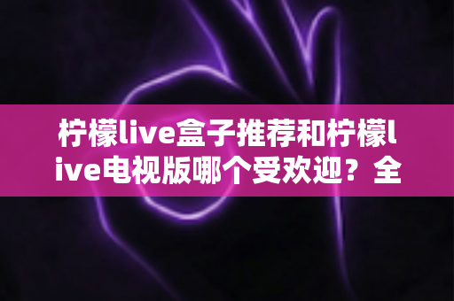 柠檬live盒子推荐和柠檬live电视版哪个受欢迎？全面对比分析与选购指南助你轻松抉择