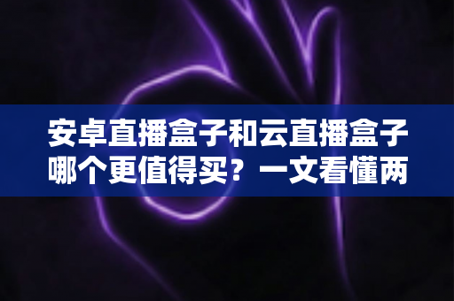 安卓直播盒子和云直播盒子哪个更值得买？一文看懂两者的区别与选购技巧