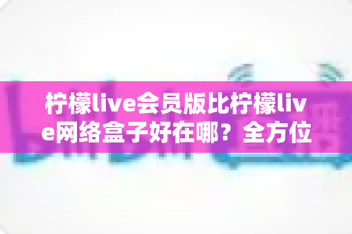 柠檬live会员版比柠檬live网络盒子好在哪？全方位深度对比助你选对观影方案