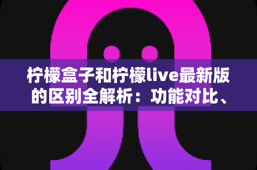 柠檬盒子和柠檬live最新版的区别全解析：功能对比、使用场景与选择指南一文读懂