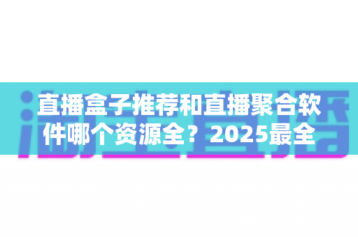 直播盒子推荐和直播聚合软件哪个资源全?2025最全对比解析与选择指南 直播盒子推荐和直播聚合软件哪个资源全?2025最全对比解析与选择指南