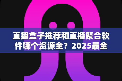 直播盒子推荐和直播聚合软件哪个资源全?2025最全对比解析与选择指南 直播盒子推荐和直播聚合软件哪个资源全?2025最全对比解析与选择指南