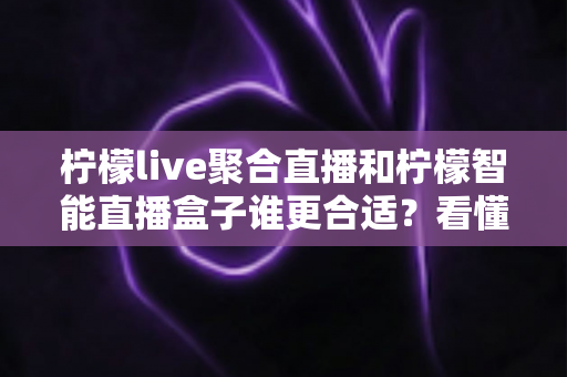 柠檬live聚合直播和柠檬智能直播盒子谁更合适？看懂这份深度对比指南，选对大屏观看方案不花冤枉钱