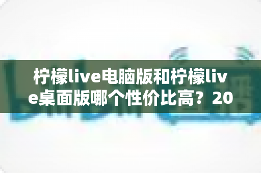 柠檬live电脑版和柠檬live桌面版哪个性价比高？2025年最全对比评测与选购指南