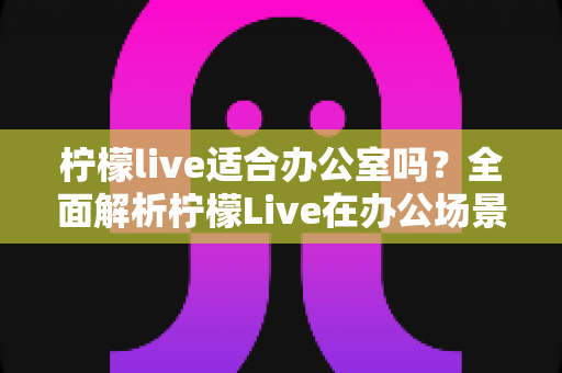 柠檬live适合办公室吗?全面解析柠檬Live在办公场景中的使用体验与注意事项 柠檬live适合办公室吗?全面解析柠檬Live在办公场景中的使用体验与注意事项