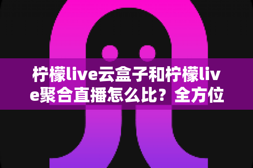 柠檬live云盒子和柠檬live聚合直播怎么比？全方位解析两者差异与选择攻略
