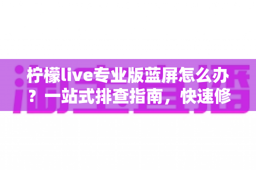 柠檬live专业版蓝屏怎么办?一站式排查指南,快速修复直播崩溃难题 柠檬live专业版蓝屏怎么办?一站式排查指南,快速修复直播崩溃难题