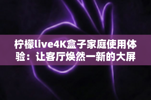 柠檬live4K盒子家庭使用体验:让客厅焕然一新的大屏观影利器 柠檬live4K盒子家庭使用体验:让客厅焕然一新的大屏观影利器