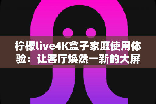 柠檬live4K盒子家庭使用体验:让客厅焕然一新的大屏观影利器 柠檬live4K盒子家庭使用体验:让客厅焕然一新的大屏观影利器