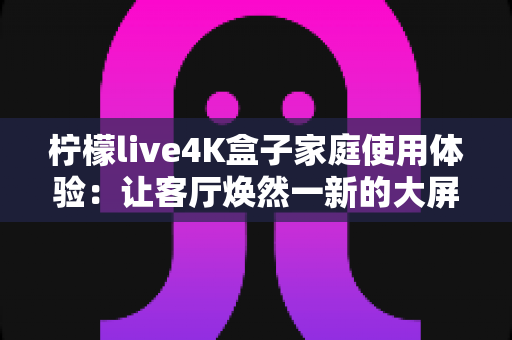 柠檬live4K盒子家庭使用体验:让客厅焕然一新的大屏观影利器 柠檬live4K盒子家庭使用体验:让客厅焕然一新的大屏观影利器