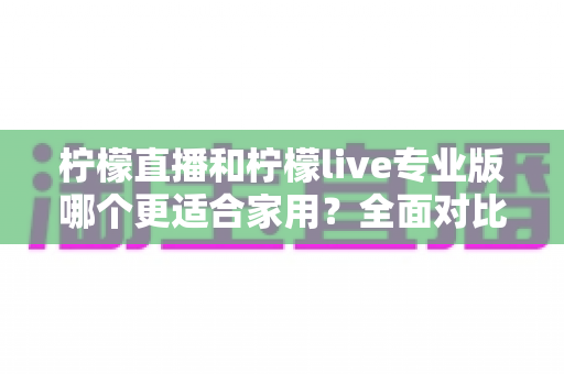柠檬直播和柠檬live专业版哪个更适合家用？全面对比解析助你轻松选出最佳家庭直播方案