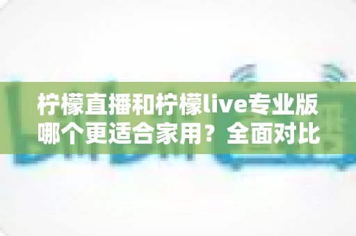 柠檬直播和柠檬live专业版哪个更适合家用？全面对比解析助你轻松选出最佳家庭直播方案