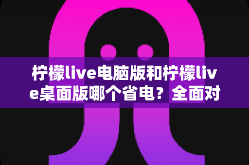 柠檬live电脑版和柠檬live桌面版哪个省电？全面对比解析帮你选出最省电的观看方案