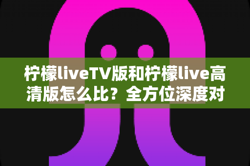 柠檬liveTV版和柠檬live高清版怎么比？全方位深度对比解析，帮你快速找到最适合的大屏观影版本