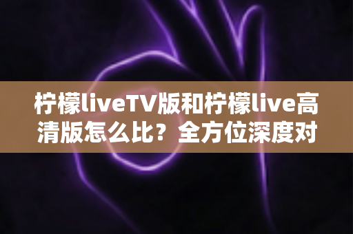 柠檬liveTV版和柠檬live高清版怎么比？全方位深度对比解析，帮你快速找到最适合的大屏观影版本