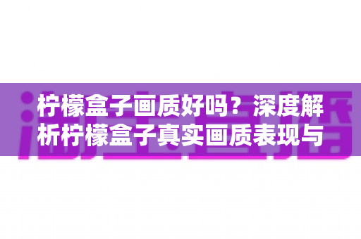 柠檬盒子画质好吗？深度解析柠檬盒子真实画质表现与高清观影全攻略