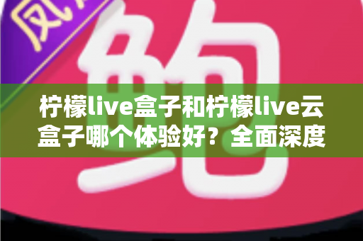 柠檬live盒子和柠檬live云盒子哪个体验好？全面深度对比评测帮你选对不踩坑