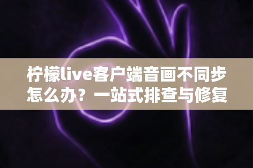 柠檬live客户端音画不同步怎么办?一站式排查与修复完全指南 柠檬live客户端音画不同步怎么办?一站式排查与修复完全指南