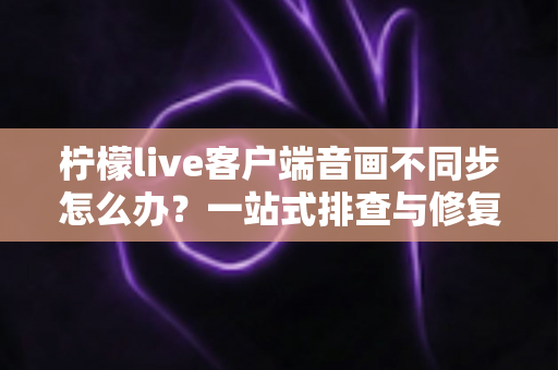 柠檬live客户端音画不同步怎么办?一站式排查与修复完全指南 柠檬live客户端音画不同步怎么办?一站式排查与修复完全指南