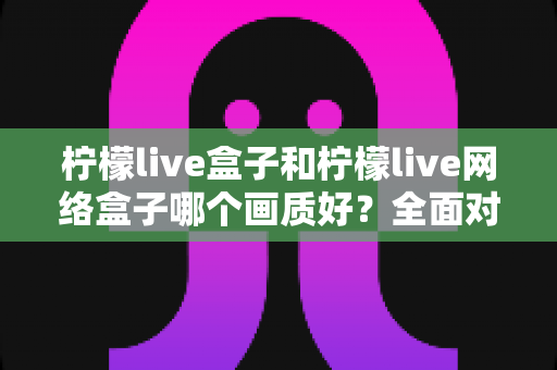 柠檬live盒子和柠檬live网络盒子哪个画质好？全面对比解析，帮你选对高清观影设备