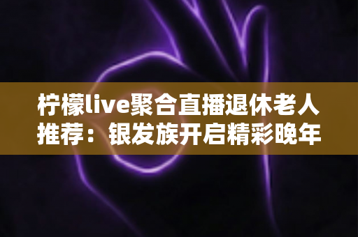 柠檬live聚合直播退休老人推荐:银发族开启精彩晚年娱乐生活的一站式观看指南 柠檬live聚合直播退休老人推荐:银发族开启精彩晚年娱乐生活的一站式观看指南