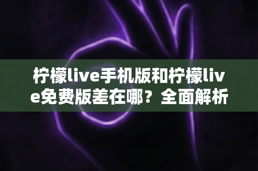 柠檬live手机版和柠檬live免费版差在哪？全面解析两大版本核心区别，帮你选对版本不踩坑