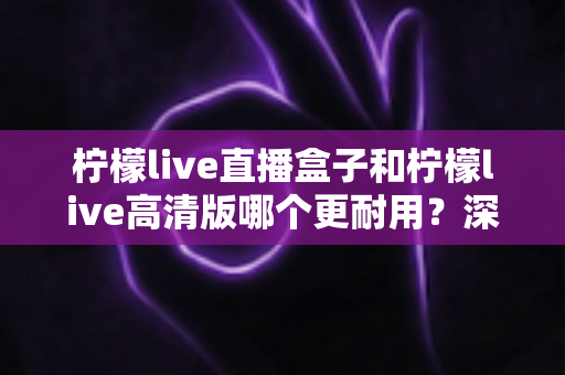 柠檬live直播盒子和柠檬live高清版哪个更耐用？深度对比解析，帮你选对不选贵