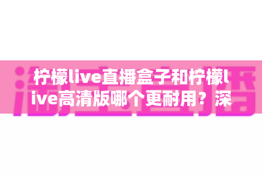 柠檬live直播盒子和柠檬live高清版哪个更耐用？深度对比解析，帮你选对不选贵