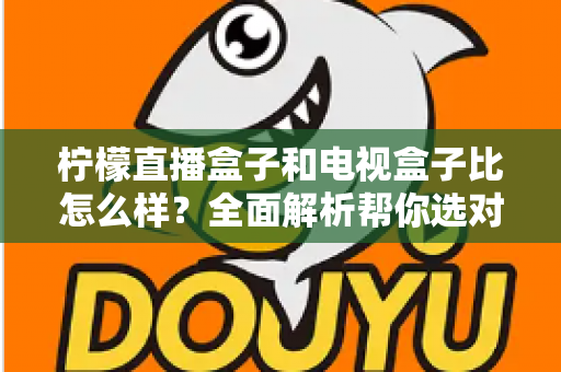 柠檬直播盒子和电视盒子比怎么样？全面解析帮你选对家庭观影方案