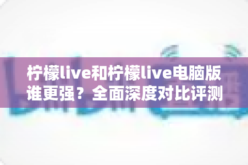 柠檬live和柠檬live电脑版谁更强？全面深度对比评测，帮你选出最适合的版本