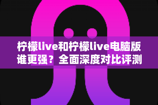 柠檬live和柠檬live电脑版谁更强？全面深度对比评测，帮你选出最适合的版本