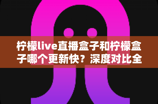 柠檬live直播盒子和柠檬盒子哪个更新快?深度对比全解析,帮你选对直播软件 柠檬live直播盒子和柠檬盒子哪个更新快?深度对比全解析,帮你选对直播软件
