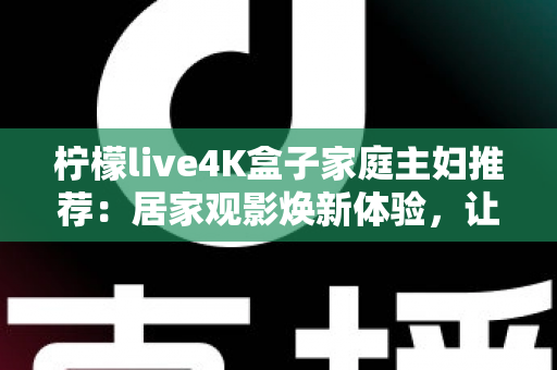 柠檬live4K盒子家庭主妇推荐：居家观影焕新体验，让每一天都更精彩的贴心之选
