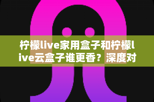 柠檬live家用盒子和柠檬live云盒子谁更香？深度对比帮你选对不踩坑