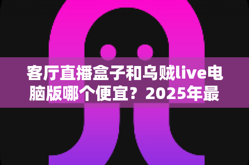 客厅直播盒子和乌贼live电脑版哪个便宜?2025年最新价格对比与省钱选购全攻略 客厅直播盒子和乌贼live电脑版哪个便宜?2025年最新价格对比与省钱选购全攻略