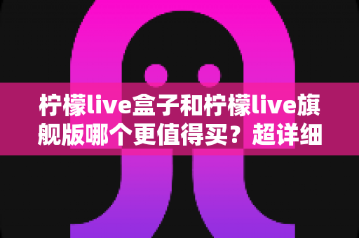 柠檬live盒子和柠檬live旗舰版哪个更值得买?超详细选购对比全攻略,看完不再纠结 柠檬live盒子和柠檬live旗舰版哪个更值得买?超详细选购对比全攻略,看完不再纠结