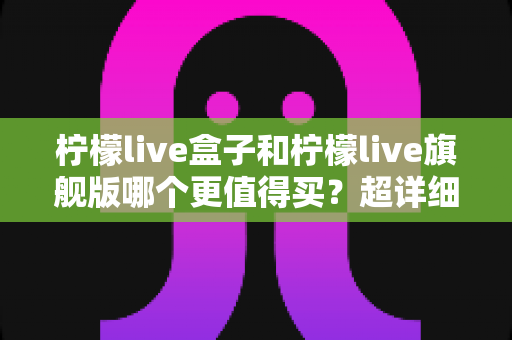 柠檬live盒子和柠檬live旗舰版哪个更值得买？超详细选购对比全攻略，看完不再纠结