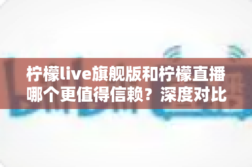 柠檬live旗舰版和柠檬直播哪个更值得信赖?深度对比测评与安全使用全指南 柠檬live旗舰版和柠檬直播哪个更值得信赖?深度对比测评与安全使用全指南