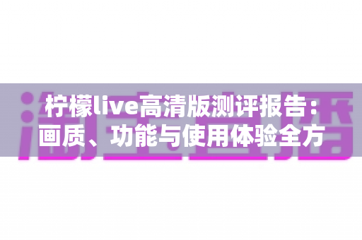 柠檬live高清版测评报告:画质、功能与使用体验全方位深度解析 柠檬live高清版测评报告:画质、功能与使用体验全方位深度解析