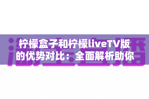 柠檬盒子和柠檬liveTV版的优势对比：全面解析助你选出最佳观影方案
