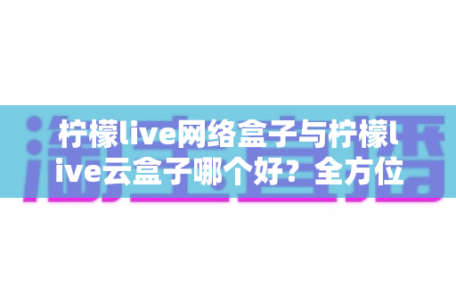 柠檬live网络盒子与柠檬live云盒子哪个好？全方位深度对比帮你精准选购
