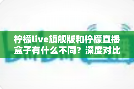 柠檬live旗舰版和柠檬直播盒子有什么不同?深度对比解析助你选出最适合自己的版本 柠檬live旗舰版和柠檬直播盒子有什么不同?深度对比解析助你选出最适合自己的版本