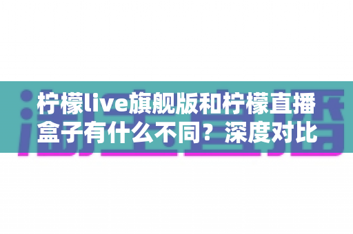 柠檬live旗舰版和柠檬直播盒子有什么不同？深度对比解析助你选出最适合自己的版本